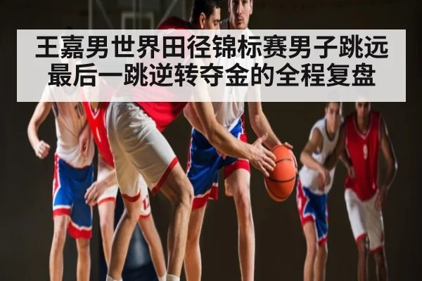 王嘉男世界田径锦标赛男子跳远最后一跳逆转夺金的全程复盘 | kaiyun